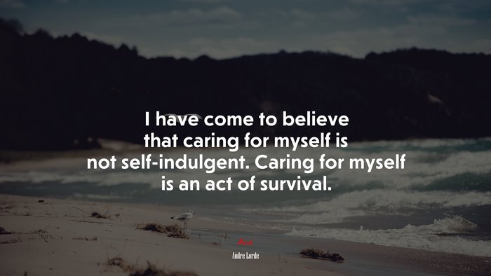 I have come to believe that caring for myself is not self-indulgent. Caring for myself is an act of survival. | Audre Lorde quote