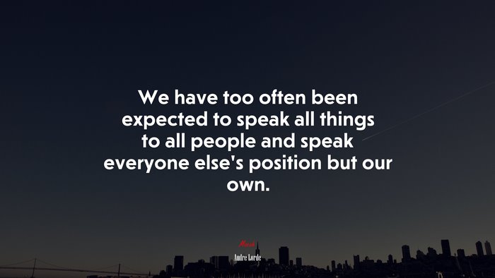 We have too often been expected to speak all things to all people and speak everyone else’s position but our own. | Audre Lorde quote