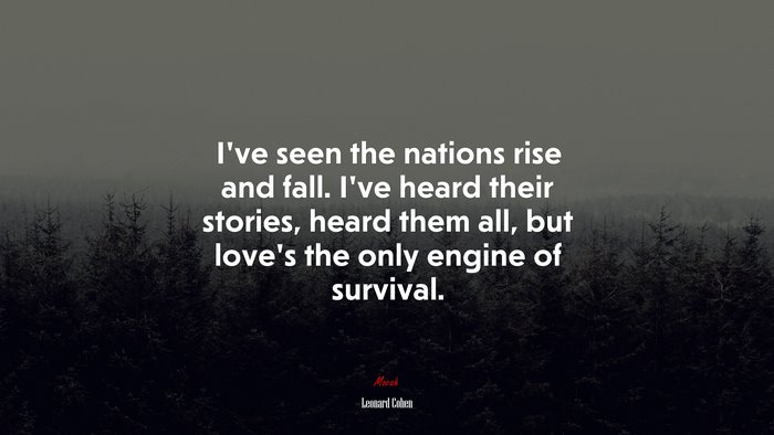 I’ve seen the nations rise and fall. I’ve heard their stories, heard them all, but love’s the only engine of survival. | Leonard Cohen quote