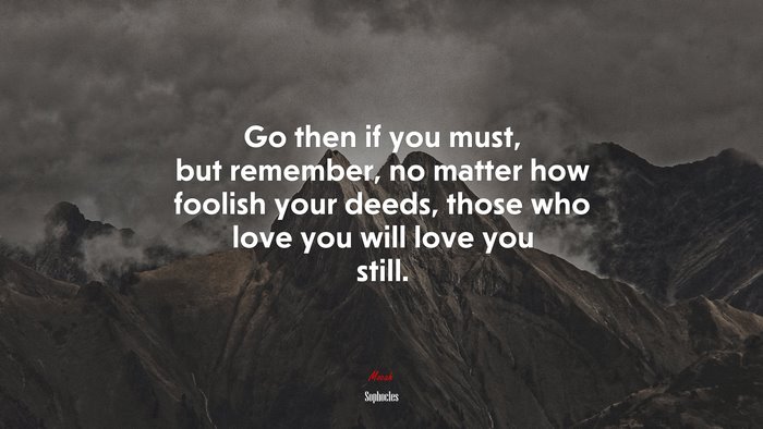 Go then if you must, but remember, no matter how foolish your deeds, those who love you will love you still. | Sophocles quote