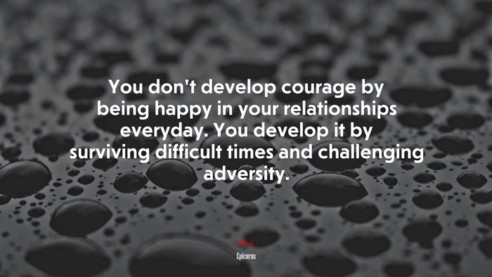 You don’t develop courage by being happy in your relationships everyday. You develop it by surviving difficult times and challenging adversity. | Epicurus quote