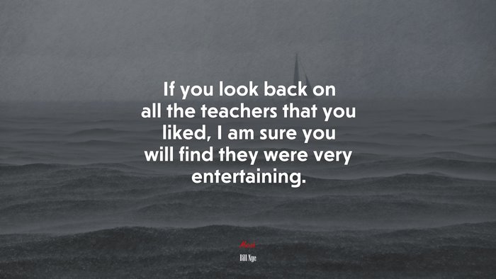 If you look back on all the teachers that you liked, I am sure you will find they were very entertaining. | Bill Nye quote
