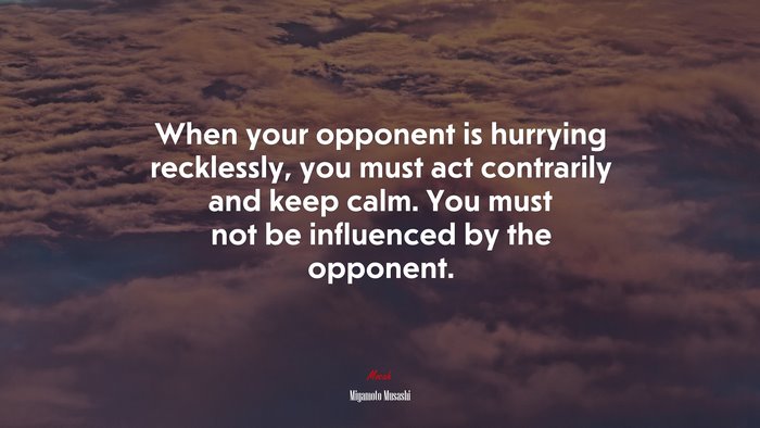 When your opponent is hurrying recklessly, you must act contrarily and keep calm. You must not be influenced by the opponent. | Miyamoto Musashi quote