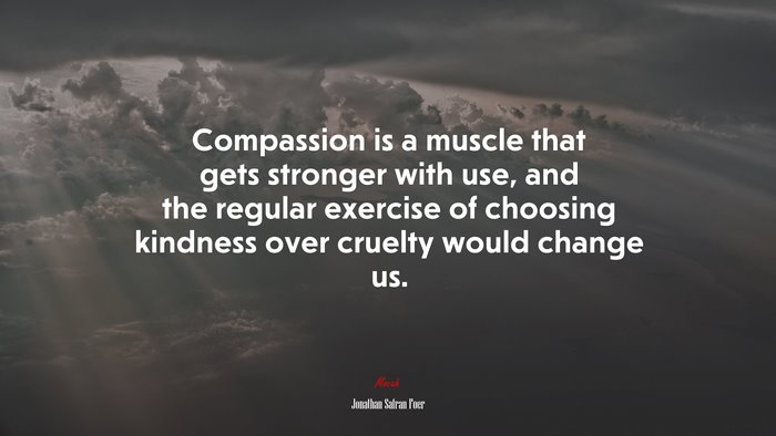 Compassion is a muscle that gets stronger with use, and the regular exercise of choosing kindness over cruelty would change us. | Jonathan Safran Foer quote