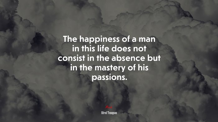 The happiness of a man in this life does not consist in the absence but in the mastery of his passions. | Alfred Tennyson quote