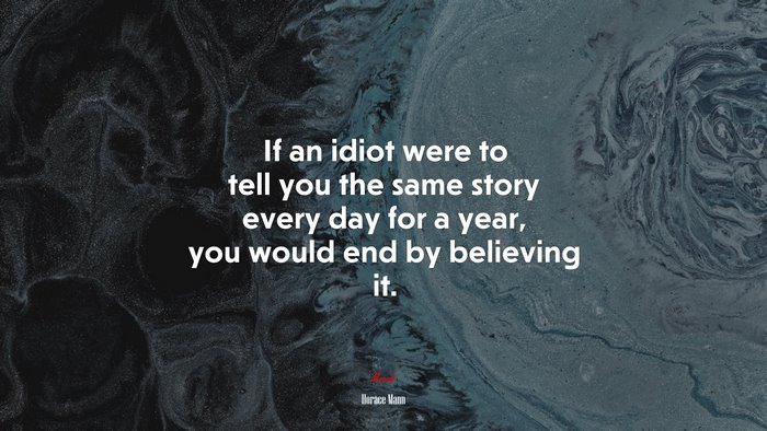 If an idiot were to tell you the same story every day for a year, you would end by believing it. | Horace Mann quote