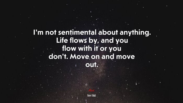 I’m not sentimental about anything. Life flows by, and you flow with it or you don’t. Move on and move out. | Gore Vidal quote