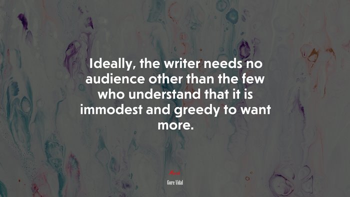 Ideally, the writer needs no audience other than the few who understand that it is immodest and greedy to want more. | Gore Vidal quote