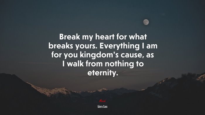 Break my heart for what breaks yours. Everything I am for you kingdom’s cause, as I walk from nothing to eternity. | Kiera Cass quote