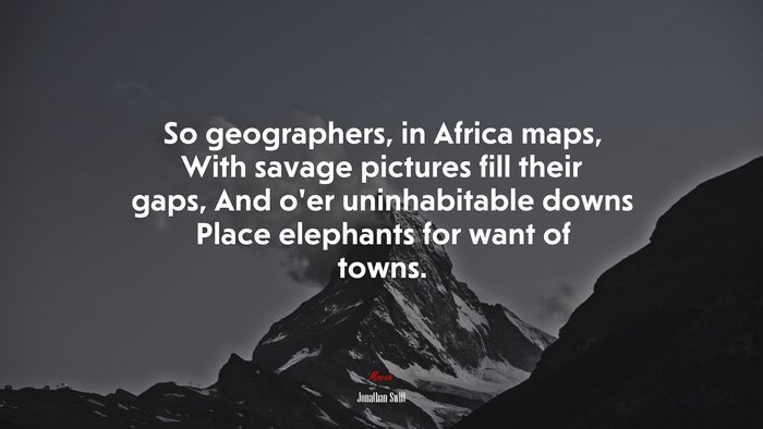 So geographers, in Africa maps, With savage pictures fill their gaps, And o’er uninhabitable downs Place elephants for want of towns. | Jonathan Swift quote