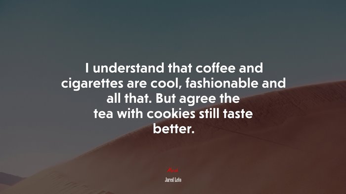 I understand that coffee and cigarettes are cool, fashionable and all that. But agree the tea with cookies still taste better. | Jared Leto quote