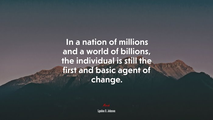 In a nation of millions and a world of billions, the individual is still the first and basic agent of change. | Lyndon B. Johnson quote