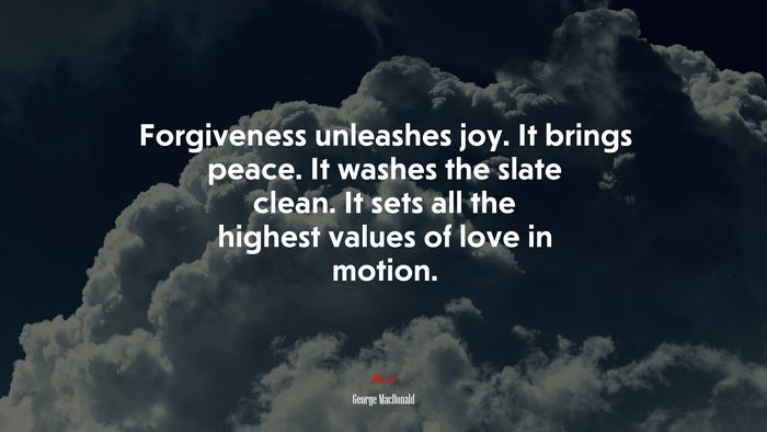 Forgiveness unleashes joy. It brings peace. It washes the slate clean. It sets all the highest values of love in motion. | George MacDonald quote