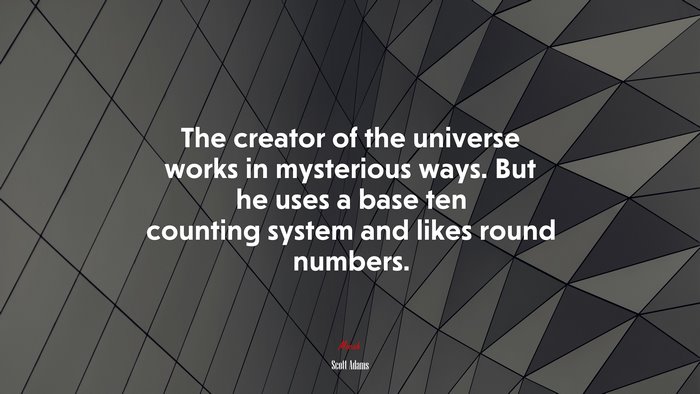 The creator of the universe works in mysterious ways. But he uses a base ten counting system and likes round numbers. | Scott Adams quote