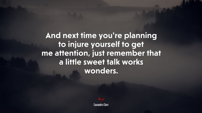 And next time you’re planning to injure yourself to get me attention, just remember that a little sweet talk works wonders. | Cassandra Clare quote