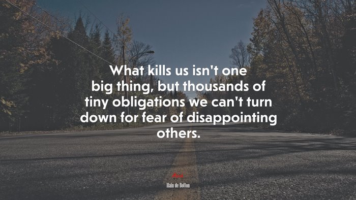 What kills us isn’t one big thing, but thousands of tiny obligations we can’t turn down for fear of disappointing others. | Alain de Botton quote