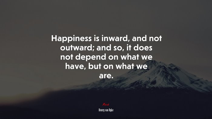 Happiness is inward, and not outward; and so, it does not depend on what we have, but on what we are. | Henry van Dyke quote