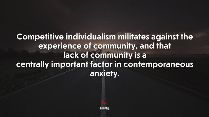 Competitive individualism militates against the experience of community, and that lack of community is a centrally important factor in contemporaneous anxiety. | Rollo May quote