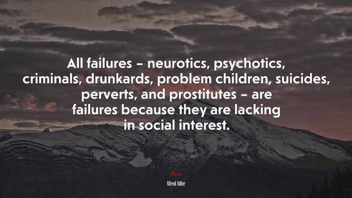All failures – neurotics, psychotics, criminals, drunkards, problem children, suicides, perverts, and prostitutes – are failures because they are lacking in social interest. | Alfred Adler quote