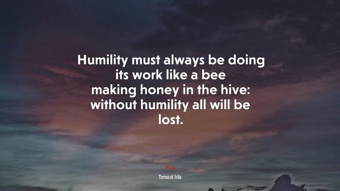Humility must always be doing its work like a bee making honey in the hive: without humility all will be lost. | Teresa of Ávila quote