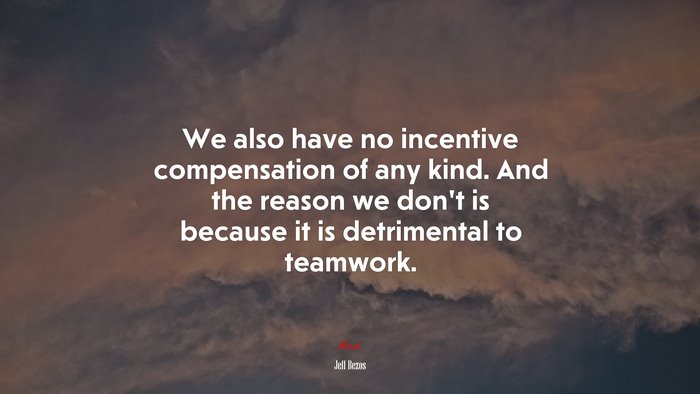 We also have no incentive compensation of any kind. And the reason we don’t is because it is detrimental to teamwork. | Jeff Bezos quote