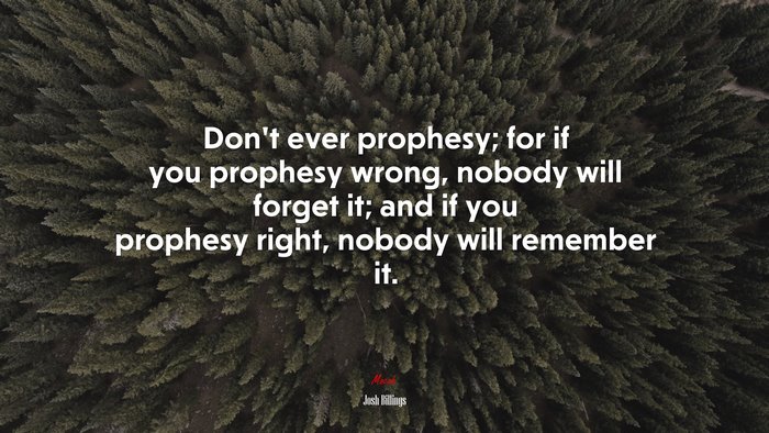 Don’t ever prophesy; for if you prophesy wrong, nobody will forget it; and if you prophesy right, nobody will remember it. | Josh Billings quote