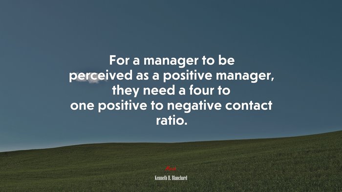 For a manager to be perceived as a positive manager, they need a four to one positive to negative contact ratio. | Kenneth H. Blanchard quote