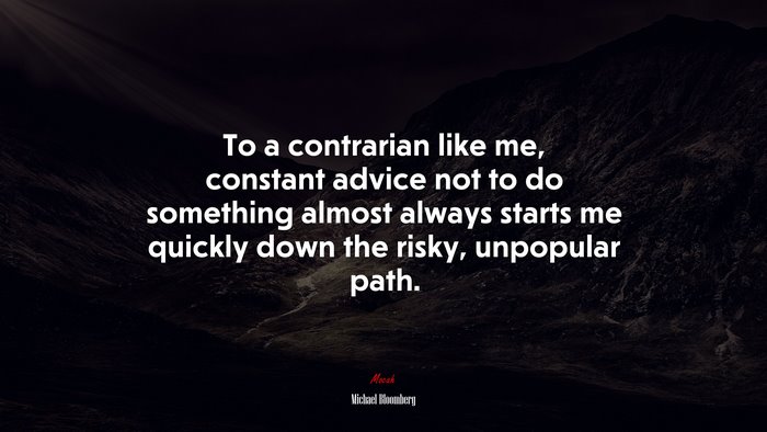 To a contrarian like me, constant advice not to do something almost always starts me quickly down the risky, unpopular path. | Michael Bloomberg quote
