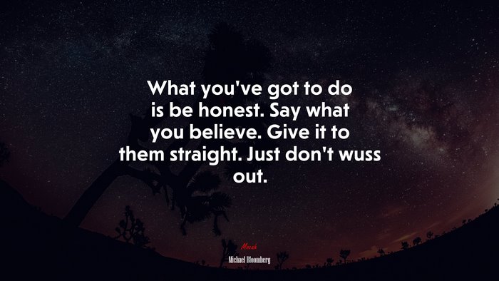What you’ve got to do is be honest. Say what you believe. Give it to them straight. Just don’t wuss out. | Michael Bloomberg quote
