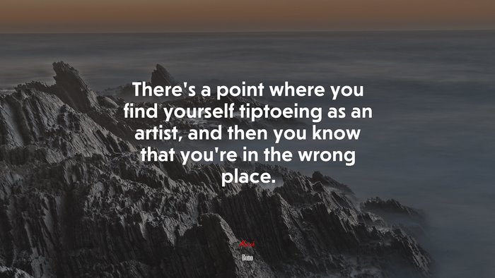 There’s a point where you find yourself tiptoeing as an artist, and then you know that you’re in the wrong place. | Bono quote