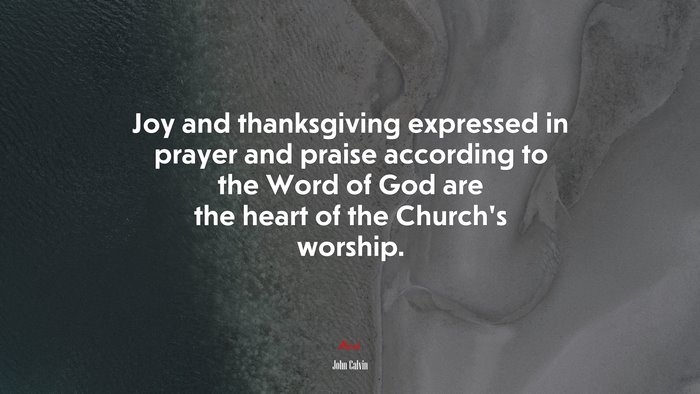 Joy and thanksgiving expressed in prayer and praise according to the Word of God are the heart of the Church’s worship. | John Calvin quote
