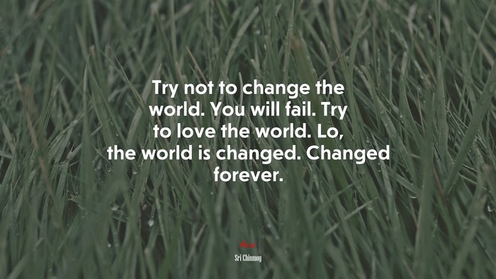 Try not to change the world. You will fail. Try to love the world. Lo, the world is changed. Changed forever. | Sri Chinmoy quote