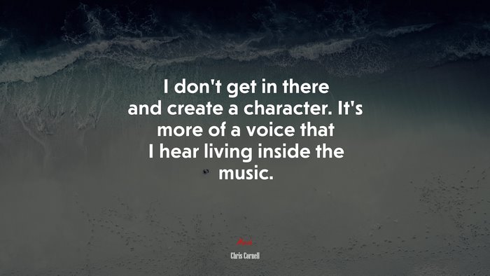 I don’t get in there and create a character. It’s more of a voice that I hear living inside the music. | Chris Cornell quote