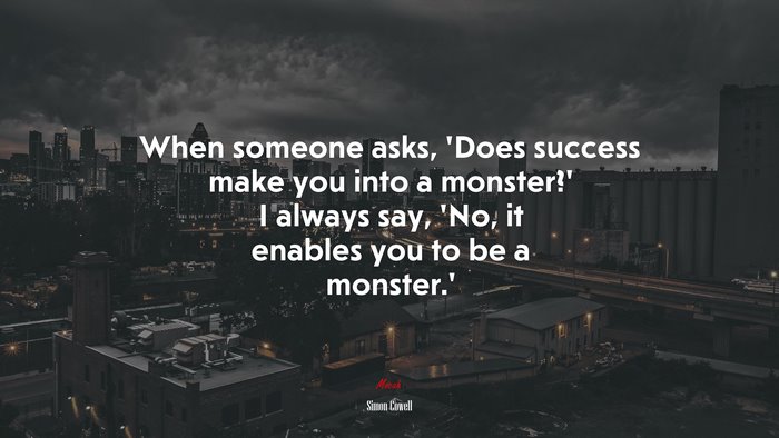 When someone asks, ‘Does success make you into a monster?’ I always say, ‘No, it enables you to be a monster.’ | Simon Cowell quote