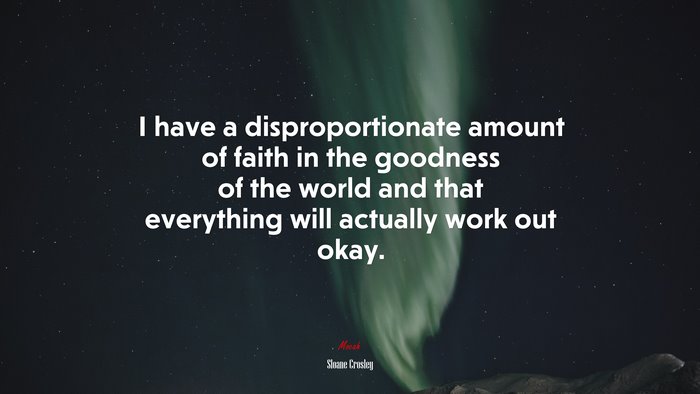 I have a disproportionate amount of faith in the goodness of the world and that everything will actually work out okay. | Sloane Crosley quote