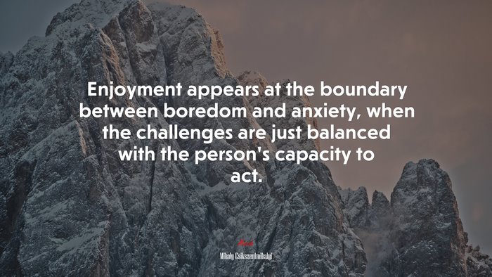 Enjoyment appears at the boundary between boredom and anxiety, when the challenges are just balanced with the person’s capacity to act. | Mihaly Csikszentmihalyi quote
