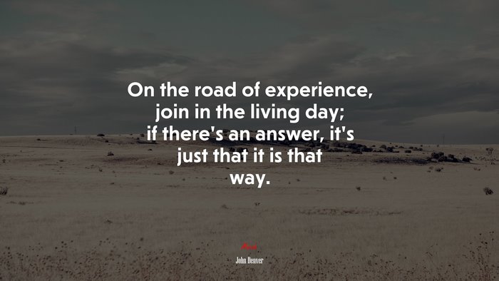 On the road of experience, join in the living day; if there’s an answer, it’s just that it is that way. | John Denver quote