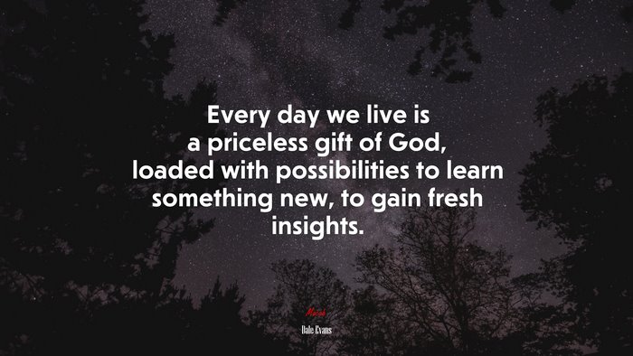 Every day we live is a priceless gift of God, loaded with possibilities to learn something new, to gain fresh insights. | Dale Evans quote