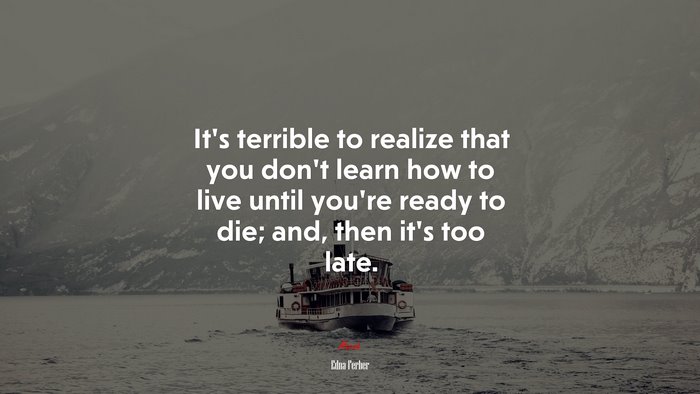 It’s terrible to realize that you don’t learn how to live until you’re ready to die; and, then it’s too late. | Edna Ferber quote