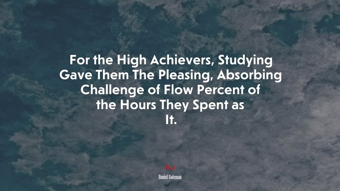 For the High Achievers, Studying Gave Them The Pleasing, Absorbing Challenge of Flow Percent of the Hours They Spent as It. | Daniel Goleman quote