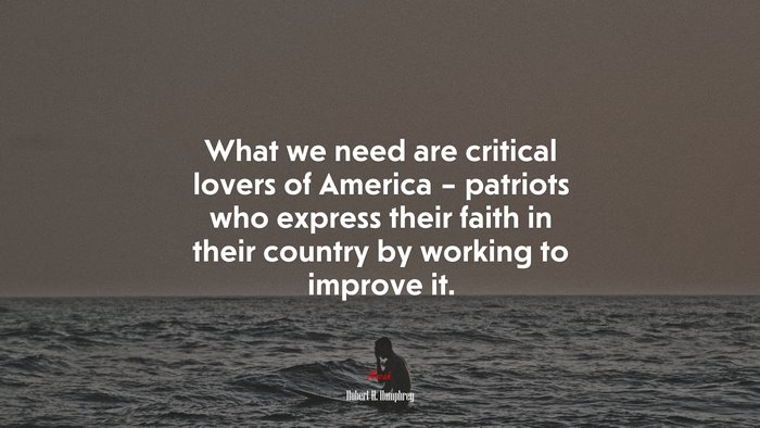What we need are critical lovers of America – patriots who express their faith in their country by working to improve it. | Hubert H. Humphrey quote