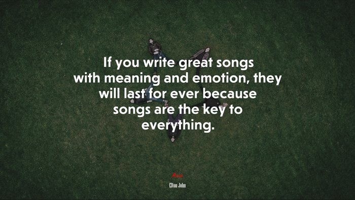 If you write great songs with meaning and emotion, they will last for ever because songs are the key to everything. | Elton John quote