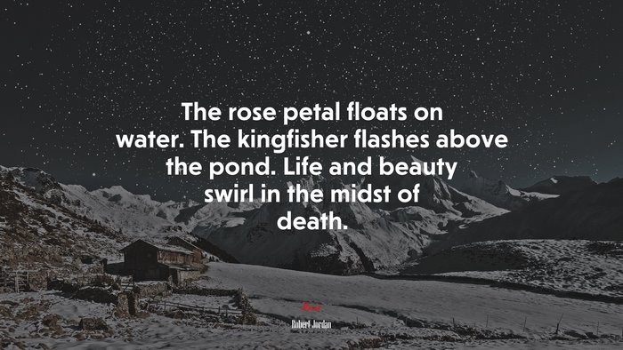 The rose petal floats on water. The kingfisher flashes above the pond. Life and beauty swirl in the midst of death. | Robert Jordan quote