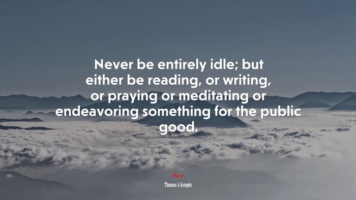 Never be entirely idle; but either be reading, or writing, or praying or meditating or endeavoring something for the public good. | Thomas à Kempis quote