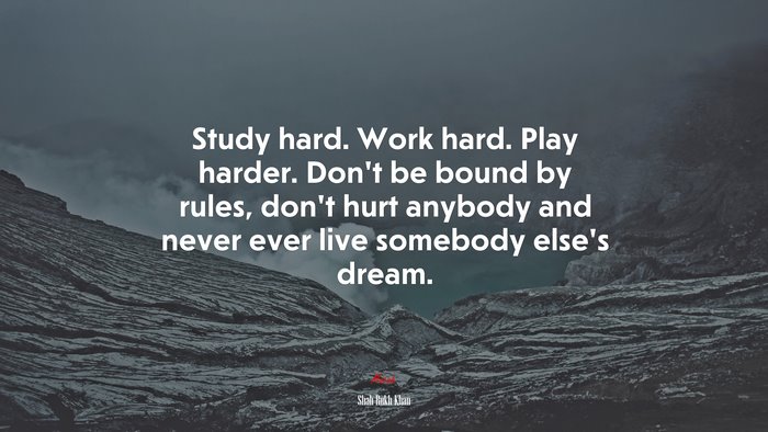 Study hard. Work hard. Play harder. Don’t be bound by rules, don’t hurt anybody and never ever live somebody else’s dream. | Shah Rukh Khan quote