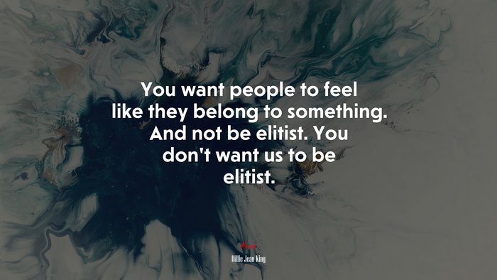 You want people to feel like they belong to something. And not be elitist. You don’t want us to be elitist. | Billie Jean King quote