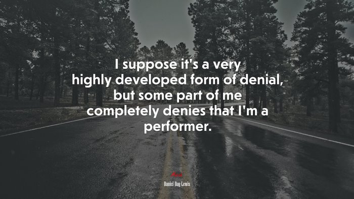 I suppose it’s a very highly developed form of denial, but some part of me completely denies that I’m a performer. | Daniel Day-Lewis quote