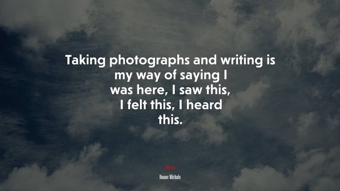Taking photographs and writing is my way of saying I was here, I saw this, I felt this, I heard this. | Duane Michals quote