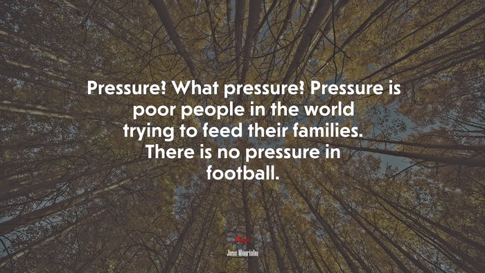 Pressure? What pressure? Pressure is poor people in the world trying to feed their families. There is no pressure in football. | Jose Mourinho quote