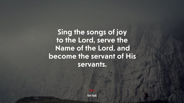 Sing the songs of joy to the Lord, serve the Name of the Lord, and become the servant of His servants. | Guru Nanak quote